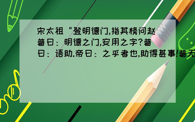 宋太祖“登明德门,指其榜问赵普曰：明德之门,安用之字?普曰：语助.帝曰：之乎者也,助得甚事!普无言”.翻译成现代汉语