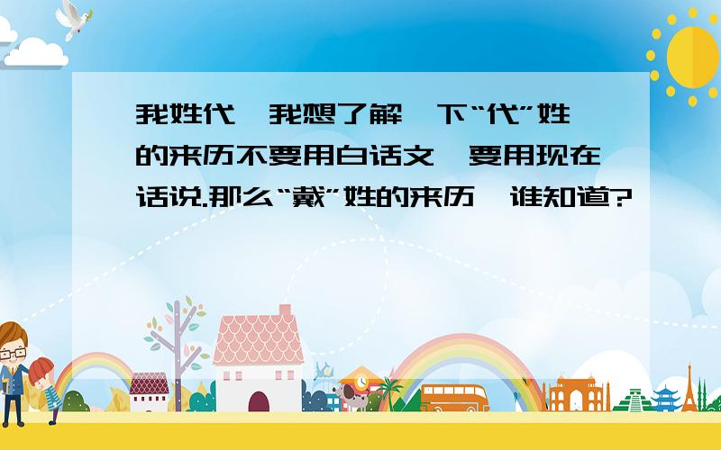 我姓代,我想了解一下“代”姓的来历不要用白话文,要用现在话说.那么“戴”姓的来历,谁知道?