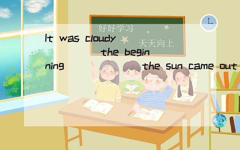 It was cloudy______the beginning_______the sun came out later.A.in,and B.at,or C.at,so D.at,but