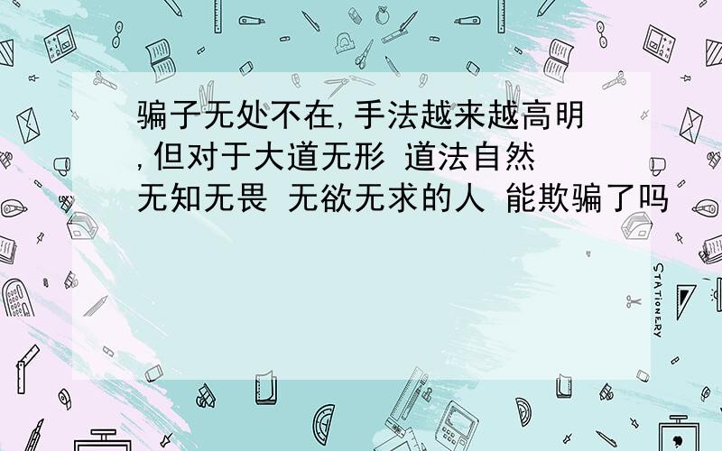 骗子无处不在,手法越来越高明,但对于大道无形 道法自然 无知无畏 无欲无求的人 能欺骗了吗