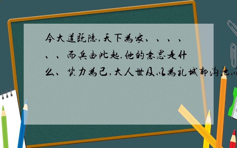 今大道既隐,天下为家、、、、、、而兵由此起.他的意思是什么、货力为己,大人世及以为礼城郭沟池以为国反映的实质是什么