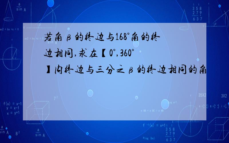 若角β的终边与168°角的终边相同,求在【0°,360°】内终边与三分之β的终边相同的角