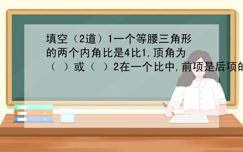 填空（2道）1一个等腰三角形的两个内角比是4比1,顶角为（ ）或（ ）2在一个比中,前项是后项的1.2倍,这个比化成最简但的整数比是（ ）.前项加上12,后项应加上（ ）,比值就是最小的质数.