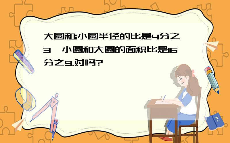 大圆和i小圆半径的比是4分之3,小圆和大圆的面积比是16分之9.对吗?