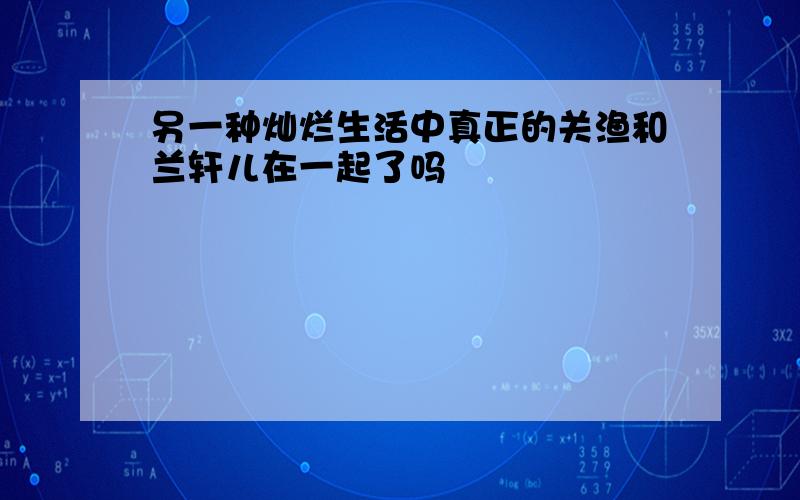 另一种灿烂生活中真正的关渔和兰轩儿在一起了吗