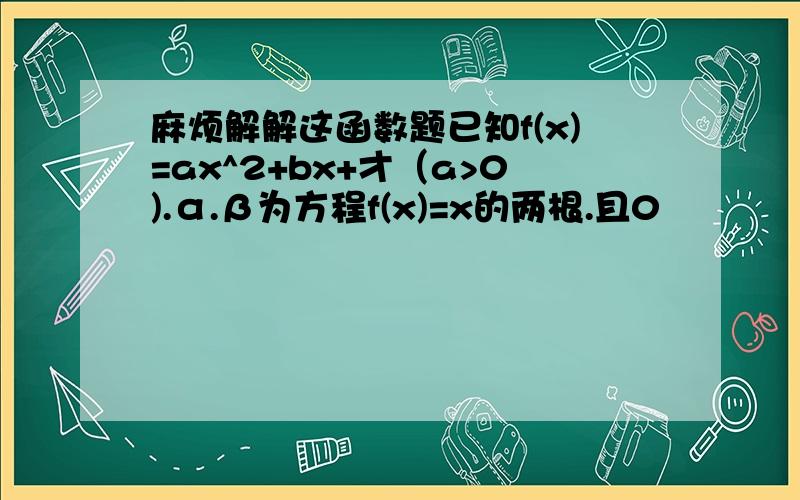 麻烦解解这函数题已知f(x)=ax^2+bx+才（a>0).α.β为方程f(x)=x的两根.且0