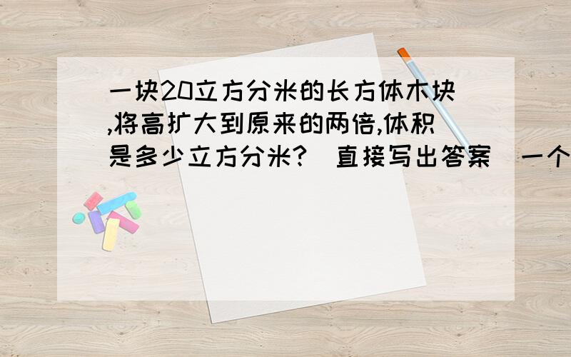 一块20立方分米的长方体木块,将高扩大到原来的两倍,体积是多少立方分米?（直接写出答案）一个长两厘米的长方体钢材截成两段.表面积比原来增加16平方分米,这根钢材原来的体积是（ ）把