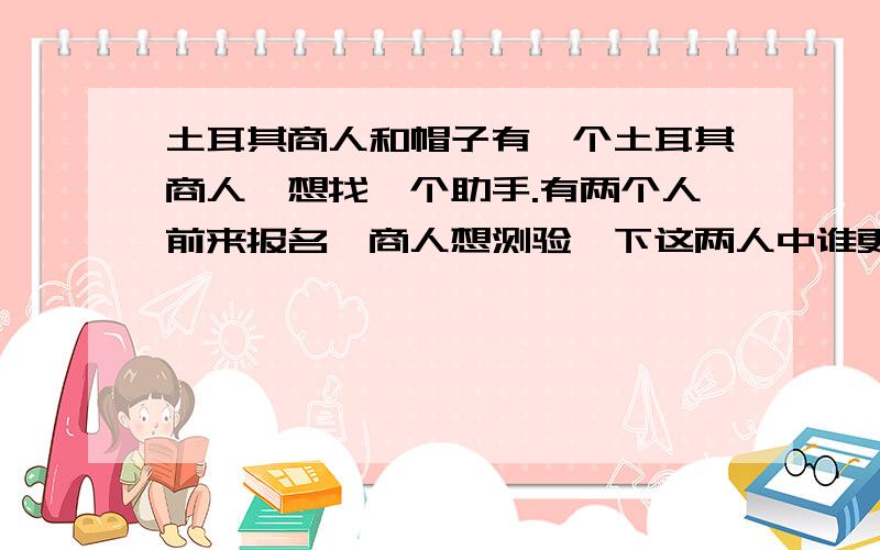 土耳其商人和帽子有一个土耳其商人,想找一个助手.有两个人前来报名,商人想测验一下这两人中谁更聪明.他把两人带进一间既没有镜子,也没有窗户,全靠灯来照明的房子里.然后商人打开一个