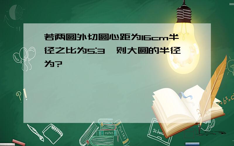 若两圆外切圆心距为16cm半径之比为5:3,则大圆的半径为?