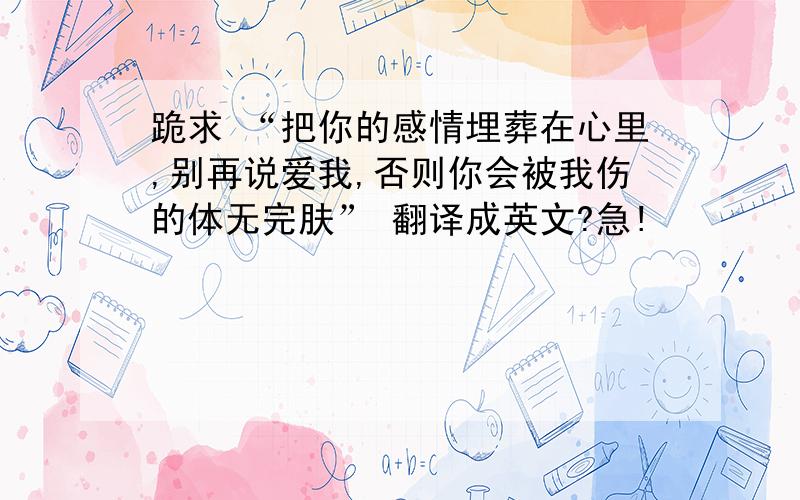 跪求 “把你的感情埋葬在心里,别再说爱我,否则你会被我伤的体无完肤” 翻译成英文?急!