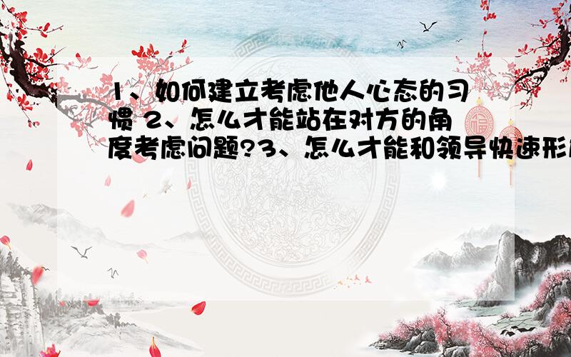 1、如何建立考虑他人心态的习惯 2、怎么才能站在对方的角度考虑问题?3、怎么才能和领导快速形成默契?希望路过的朋友能给予详细的解答,1、如何建立考虑他人心态的习惯 2、怎么才能站在