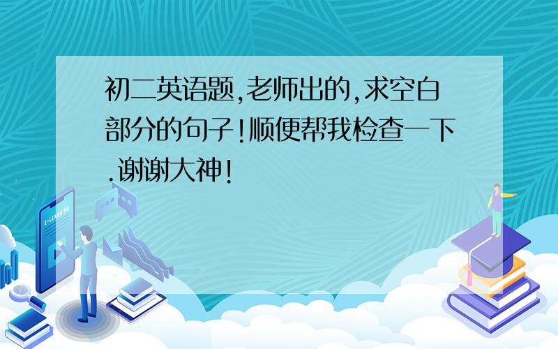 初二英语题,老师出的,求空白部分的句子!顺便帮我检查一下.谢谢大神!