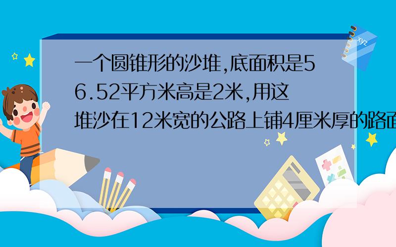 一个圆锥形的沙堆,底面积是56.52平方米高是2米,用这堆沙在12米宽的公路上铺4厘米厚的路面,能铺多少米?急用