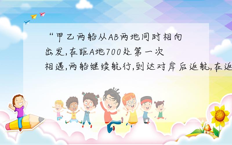 “甲乙两船从AB两地同时相向出发,在距A地700处第一次相遇,两船继续航行,到达对岸后返航,在返航途中,距A地400处,第二次相遇,求AB两地距离是多少?”    网上各种答案.,不要结果,只求分析过程,