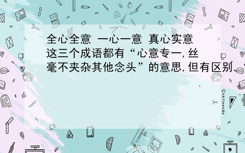 全心全意 一心一意 真心实意这三个成语都有“心意专一,丝毫不夹杂其他念头”的意思,但有区别.“全心全意”是“专心一意,丝毫不夹杂其他念头”的意思.“一心一意”是“只有一心眼儿”