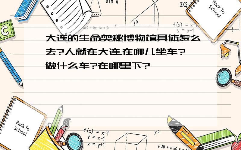 大连的生命奥秘博物馆具体怎么去?人就在大连.在哪儿坐车?做什么车?在哪里下?