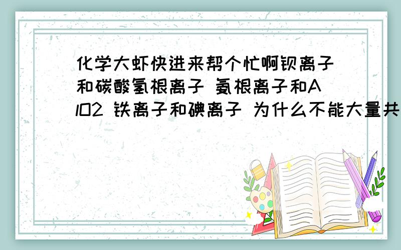 化学大虾快进来帮个忙啊钡离子和碳酸氢根离子 氨根离子和AlO2 铁离子和碘离子 为什么不能大量共存 Ca(AlO2)2 和 AgOH是沉淀吗