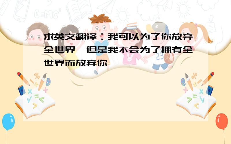 求英文翻译：我可以为了你放弃全世界,但是我不会为了拥有全世界而放弃你