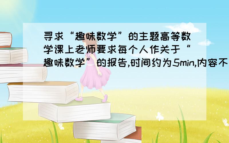 寻求“趣味数学”的主题高等数学课上老师要求每个人作关于“趣味数学”的报告,时间约为5min,内容不限,但是要与数学有关,并且能够让人感到有趣,无论是内容上有趣,或者解题方法很新奇,