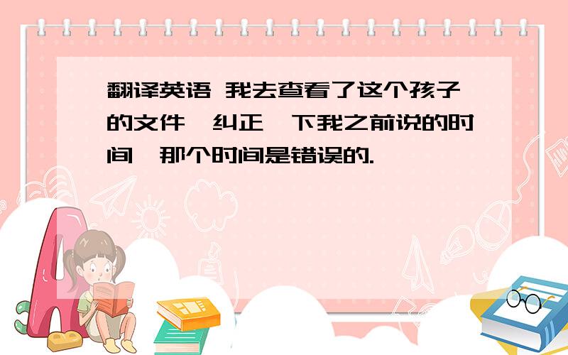 翻译英语 我去查看了这个孩子的文件,纠正一下我之前说的时间,那个时间是错误的.