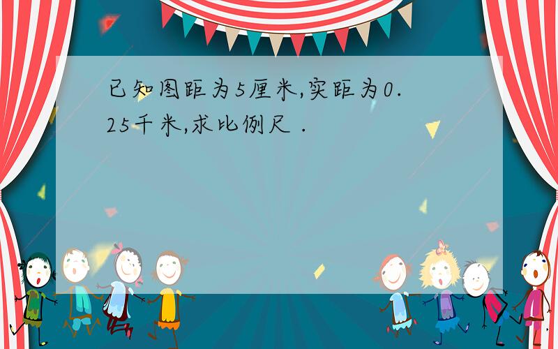 已知图距为5厘米,实距为0.25千米,求比例尺 .