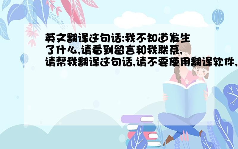 英文翻译这句话:我不知道发生了什么,请看到留言和我联系,请帮我翻译这句话,请不要使用翻译软件,多谢.内容需要表达这个意思：我不知道发生了什么,请看到留言和我联系.内容言简意赅,略