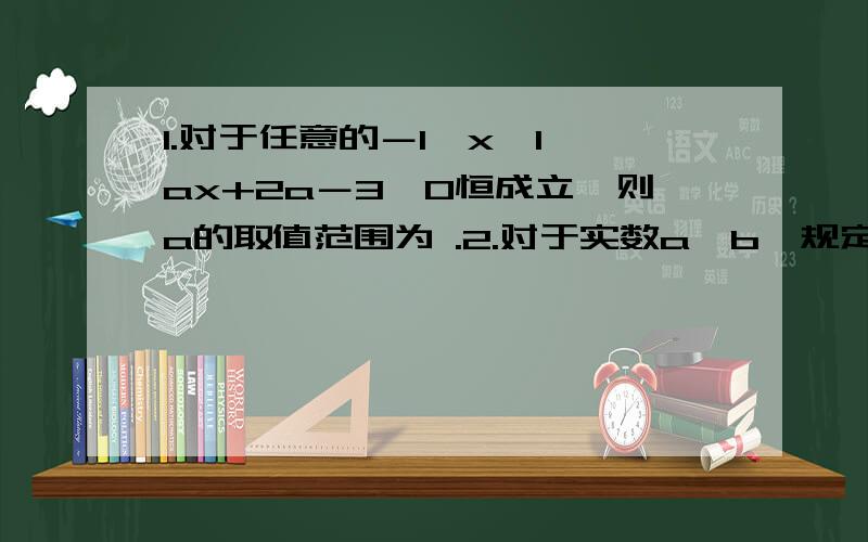 1.对于任意的－1≤x≤1,ax+2a－3＞0恒成立,则a的取值范围为 .2.对于实数a,b,规定:当a≥b时令M＝b,当a＜b时令M＝a .若a＝1/x ,b＝x－1,则在所有M的取值中,最大值为 多少?