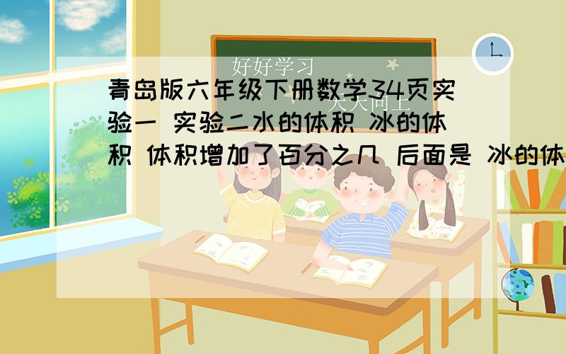 青岛版六年级下册数学34页实验一 实验二水的体积 冰的体积 体积增加了百分之几 后面是 冰的体积 在前水的体积在后