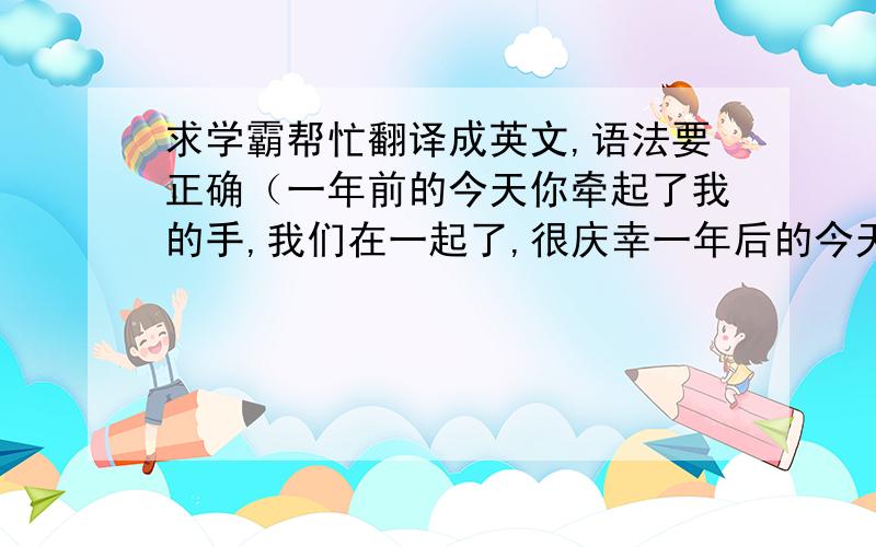 求学霸帮忙翻译成英文,语法要正确（一年前的今天你牵起了我的手,我们在一起了,很庆幸一年后的今天你仍然陪伴在我身边,郝先生,你愿意就这样一直陪我到白头么?）