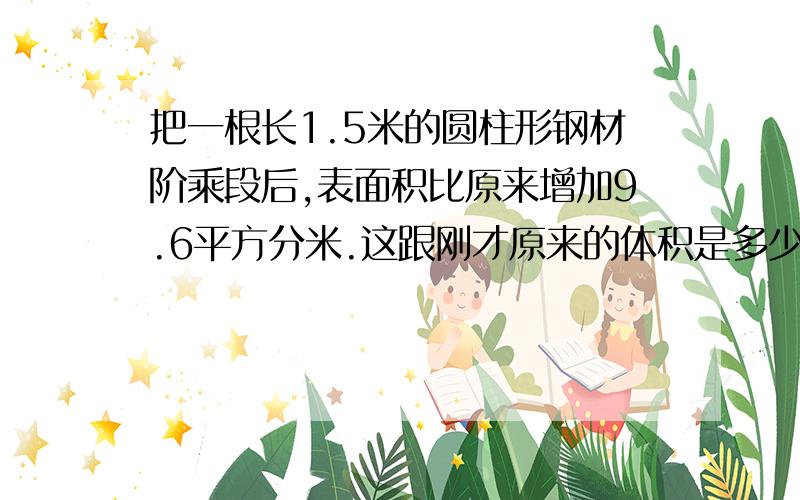 把一根长1.5米的圆柱形钢材阶乘段后,表面积比原来增加9.6平方分米.这跟刚才原来的体积是多少立方分米大哥哥大姐姐们 你们可要用六年级的提问来回答把一根长1.5米的圆柱形钢材截成段后