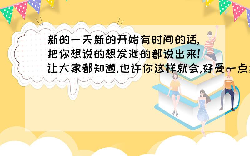 新的一天新的开始有时间的话,把你想说的想发泄的都说出来!让大家都知道,也许你这样就会,好受一点拉!