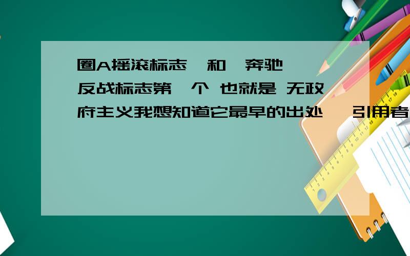 圈A摇滚标志  和  奔驰 反战标志第一个 也就是 无政府主义我想知道它最早的出处 ,引用者, 是哪个单词的缩写第二个 也就是 反战标志我最早认识它 是在列农的衣服上 谁能告诉我它的 出处