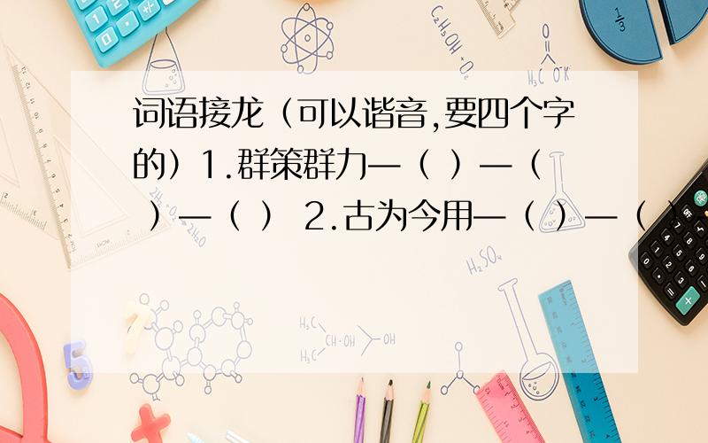 词语接龙（可以谐音,要四个字的）1.群策群力—（ ）—（ ）—（ ） 2.古为今用—（ ）—（ ）—（ ） 3.尊重事实—（ ）—（ ）—（ ）