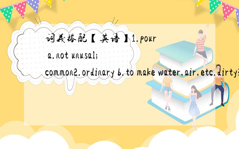 词义搭配【英语】1.pour a.not unusal;common2.ordinary b.to make water,air,etc.dirty3.nod c.a number or quantity obtained as the result of addition4.plant d.to do something by following instructions5.ober e.a factory6.total f.to flow7.pollute g