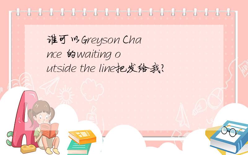 谁可以Greyson Chance 的waiting outside the line把发给我?