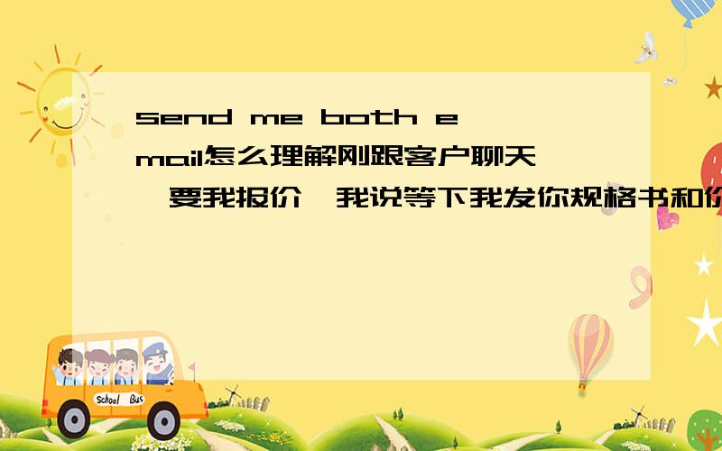 send me both email怎么理解刚跟客户聊天,要我报价,我说等下我发你规格书和价格.然后他把他的email地址给我发过来了,之后又给我说了这样一句话：send me both email 正在聊天中,麻烦帮下,