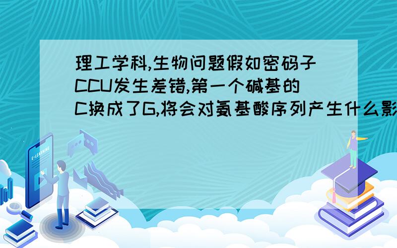 理工学科,生物问题假如密码子CCU发生差错,第一个碱基的C换成了G,将会对氨基酸序列产生什么影响,如果发生差错的是第三个碱基又会怎样