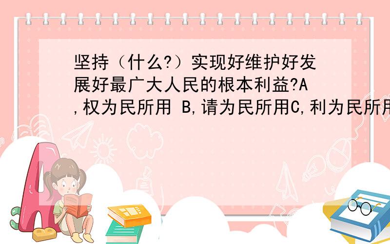 坚持（什么?）实现好维护好发展好最广大人民的根本利益?A,权为民所用 B,请为民所用C,利为民所用 D,心为民所用