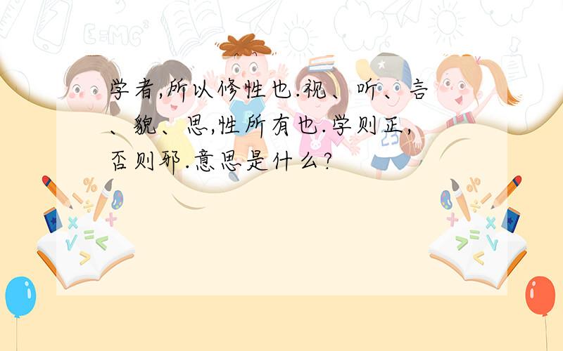 学者,所以修性也.视、听、言、貌、思,性所有也.学则正,否则邪.意思是什么?