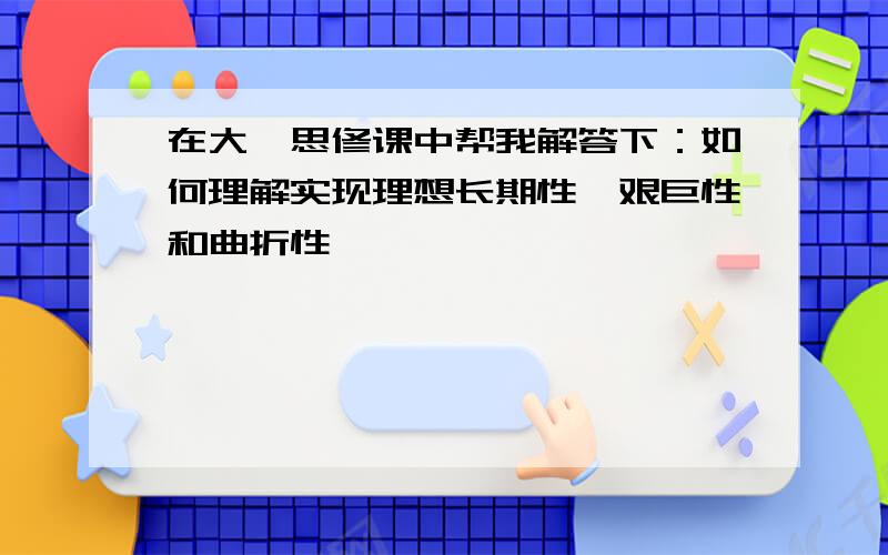 在大一思修课中帮我解答下：如何理解实现理想长期性、艰巨性和曲折性