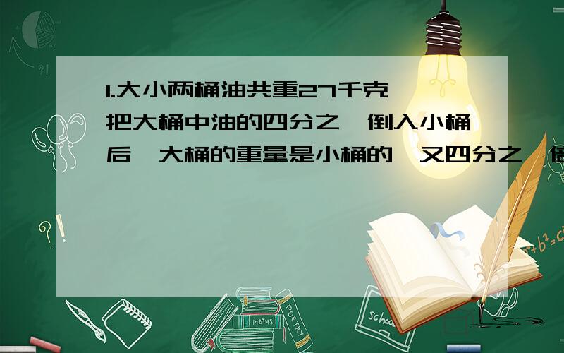 1.大小两桶油共重27千克,把大桶中油的四分之一倒入小桶后,大桶的重量是小桶的一又四分之一倍.大小桶原来各装油多少千克?(油桶的重量忽略不计)2.一辆公共汽车到达一个停车站,全体乘客中