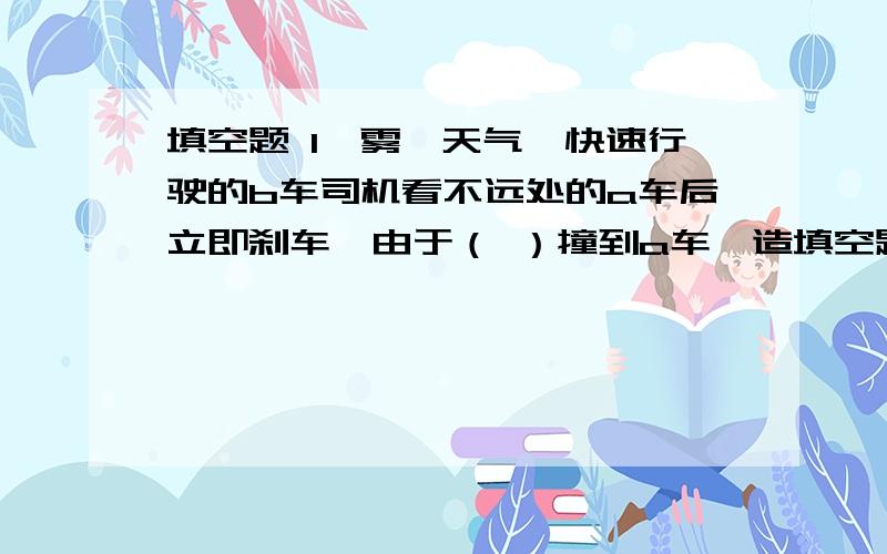 填空题 1,雾霾天气,快速行驶的b车司机看不远处的a车后立即刹车,由于（ ）撞到a车,造填空题 1,雾霾天气,快速行驶的b车司机看不远处的a车后立即刹车,由于（      ）撞到a车,造成追尾事故.观