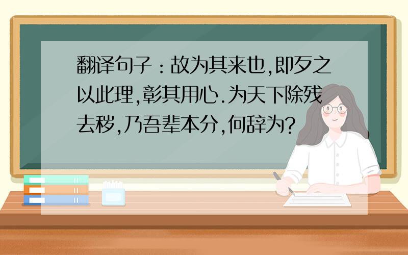 翻译句子：故为其来也,即歹之以此理,彰其用心.为天下除残去秽,乃吾辈本分,何辞为?