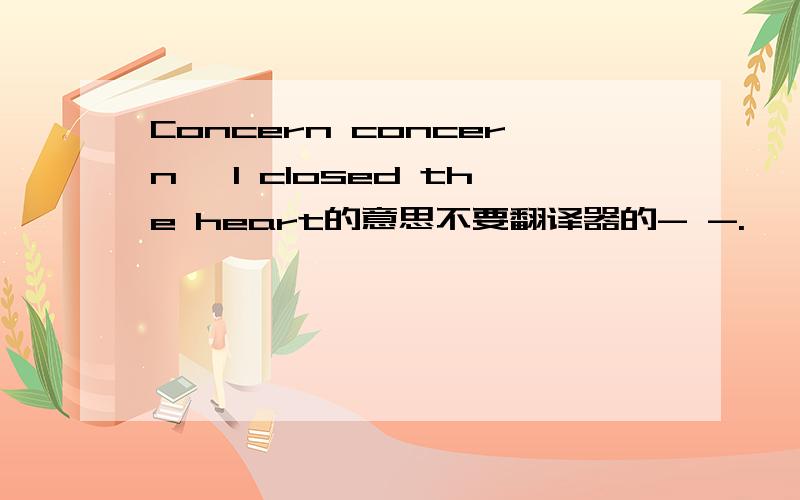 Concern concern, I closed the heart的意思不要翻译器的- -.