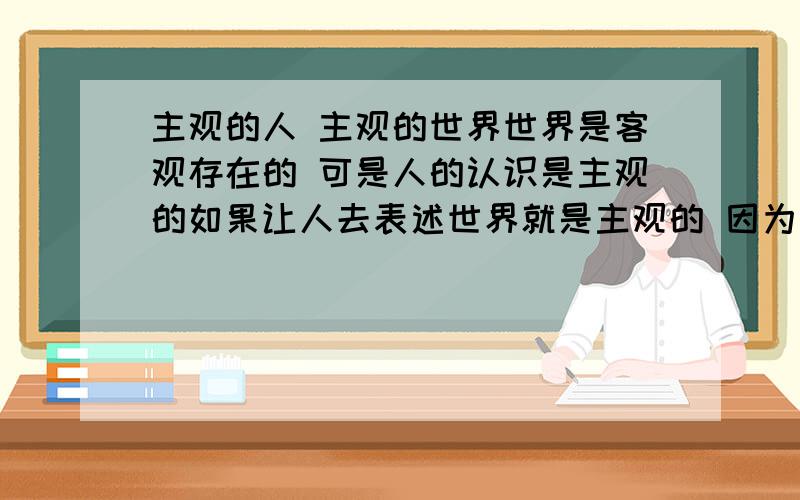 主观的人 主观的世界世界是客观存在的 可是人的认识是主观的如果让人去表述世界就是主观的 因为人是主观的 眼中的世界是主观的 通过人表述出来的 世界是主观的老子说 道可道 非常道