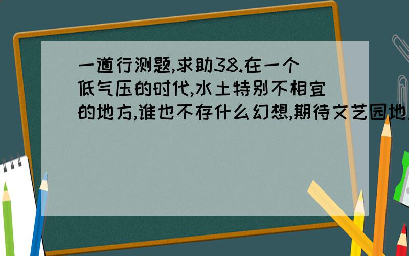 一道行测题,求助38.在一个低气压的时代,水土特别不相宜的地方,谁也不存什么幻想,期待文艺园地里有奇花异卉探出头来.然而天下比较重要的一些事故,往往在你冷不防的时候出现.史学家或社