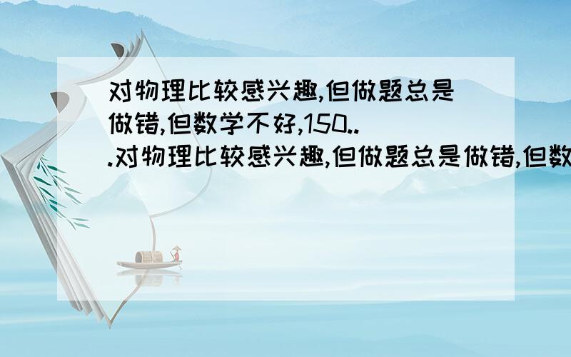 对物理比较感兴趣,但做题总是做错,但数学不好,150...对物理比较感兴趣,但做题总是做错,但数学不好,150只考了95,计算能力有些差,马上就分文理了,虽然文科比理科好一些,但我不是太喜欢文科,