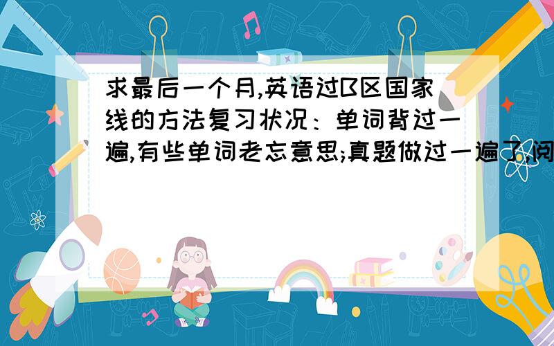 求最后一个月,英语过B区国家线的方法复习状况：单词背过一遍,有些单词老忘意思;真题做过一遍了,阅读稳定在18到24分上下.不过没怎么进行阅读理解的训练 求：最后一个月,应该怎么复习,才