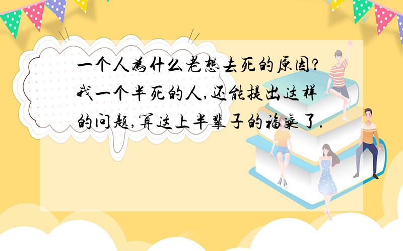 一个人为什么老想去死的原因?我一个半死的人,还能提出这样的问题,算这上半辈子的福气了.