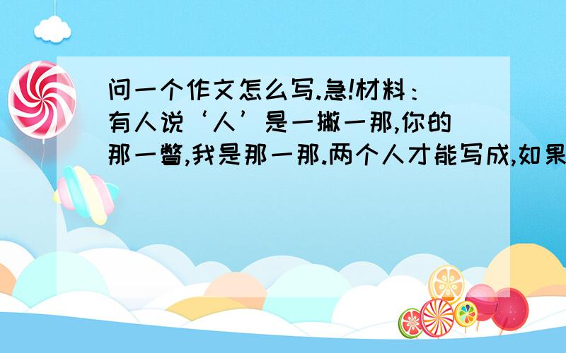 问一个作文怎么写.急!材料：有人说‘人’是一撇一那,你的那一瞥,我是那一那.两个人才能写成,如果人人光想着自己的那一撇或那一那,那么‘人’字将永远无法组合在一起.请你根据上面的